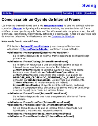 Swing
Cómo escribir un Oyente de Internal Frame
Los eventos Internal frame son a los JInternalFrame lo que los eventos window
son a los JFrame. Al igual que los eventos window, los eventos internal frame
notifican a sus oyentes que la "window" ha sido mostrada por primera vez, ha sido
eliminada, iconificada, maximizada, activada o desactivada. Antes de usar este tipo
de eventos debemos familiarizarnos con los Oyentes de Window.
Métodos de Evento Internal Frame
El interface InternalFrameListener y su correspondiente clase
adaptador, InternalFrameAdapter, contienen estos métodos:
void internalFrameOpened(InternalFrameEvent)
Se le llama después de el internal frame escuchado se muestre por
primera vez.
void internalFrameClosing(InternalFrameEvent)
Se le llama en respuesta a una petición del usuario de que el
internal frame esuchado sea cerrado. Por defecto ,
JInternalFrame oculta la ventana cuando el usuario lo cierra.
Podemos usar el método setDefaultCloseOperation de
JInternalFrame para especificar otra opción, que puede ser
DISPOSE_ON_CLOSE o DO_NOTHING_ON_CLOSE (ambas
definidas en WindowConstants, un interface que implementa
JInternalFrame). O implementando un método
internalFrameClosing el oyente del internal frame, podemos
añadir un comportamiento personalizado (como mostrar un díalogo
o salvar datos) para cerrar un internal frame.
void internalFrameClosed(InternalFrameEvent)
Se le llama después de que haya desaparecido el internal frame
escuchado.
void internalFrameIconified(InternalFrameEvent)
void internalFrameDeiconified(InternalFrameEvent)
Se les llama después de que el internal frame escuchado sea
iconificado o maximizado, respectivamente.
void internalFrameActivated(InternalFrameEvent)
void internalFrameDeactivated(InternalFrameEvent)
 