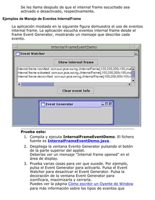 Se les llama después de que el internal frame escuchado sea
activado o desactivado, respectivamente.
Ejemplos de Manejo de Eventos InternalFrame
La aplicación mostada en la siguiente figura demuestra el uso de eventos
internal frame. La aplicación escucha eventos internal frame desde el
frame Event Generator, mostrando un mensaje que describe cada
evento.
Prueba esto:
Compila y ejecuta InternalFrameEventDemo. El fichero
fuente es InternalFrameEventDemo.java.
1.
Despliega la ventana Evento Generator pulsando el botón
de la parte superior del applet.
Deberías ver un mensaje "Internal frame opened" en el
área de display.
2.
Prueba varias cosas para ver que sucede. Por ejemplo,
pulsa el Event Generator para activarlo. Pulsa el Event
Watcher para desactivar el Event Generator. Pulsa la
decoración de la ventana Event Generator para
iconificara, maximizarla y cerrarla.
Puedes ver la página Cómo escribir un Oyente de Window
para más información sobre los tipos de eventos que
3.
 