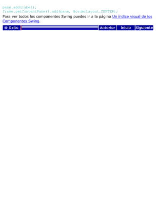 pane.add(label);
frame.getContentPane().add(pane, BorderLayout.CENTER);
Para ver todos los componentes Swing puedes ir a la página Un índice visual de los
Componentes Swing.
 
