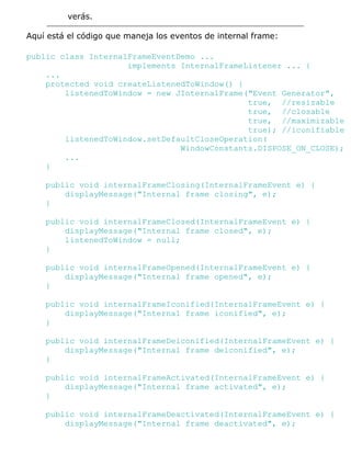 verás.
Aquí está el código que maneja los eventos de internal frame:
public class InternalFrameEventDemo ...
implements InternalFrameListener ... {
...
protected void createListenedToWindow() {
listenedToWindow = new JInternalFrame("Event Generator",
true, //resizable
true, //closable
true, //maximizable
true); //iconifiable
listenedToWindow.setDefaultCloseOperation(
WindowConstants.DISPOSE_ON_CLOSE);
...
}
public void internalFrameClosing(InternalFrameEvent e) {
displayMessage("Internal frame closing", e);
}
public void internalFrameClosed(InternalFrameEvent e) {
displayMessage("Internal frame closed", e);
listenedToWindow = null;
}
public void internalFrameOpened(InternalFrameEvent e) {
displayMessage("Internal frame opened", e);
}
public void internalFrameIconified(InternalFrameEvent e) {
displayMessage("Internal frame iconified", e);
}
public void internalFrameDeiconified(InternalFrameEvent e) {
displayMessage("Internal frame deiconified", e);
}
public void internalFrameActivated(InternalFrameEvent e) {
displayMessage("Internal frame activated", e);
}
public void internalFrameDeactivated(InternalFrameEvent e) {
displayMessage("Internal frame deactivated", e);
 
