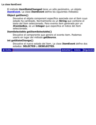 La clase ItemEvent
El método itemStateChanged tiene un sólo parámetro, un objeto
ItemEvent. La clase ItemEvent define los siguientes métodos:
Object getItem()
Devuelve el objeto component específico asociado con el ítem cuyo
estado ha cambiado. Normalmente es un String que contiene el
texto del ítem seleccionado. Para evento item generado por un
JComboBox, es un Integer que especifica el índice del ítem
seleccionado.
ItemSelectable getItemSelectable()
Devuelve el componente que genero el evento item. Podemos
usarlo en lugar del método getSource.
int getStateChange()
Devuelve el nuevo estado del ítem. La clase ItemEvent define dos
estados: SELECTED y DESELECTED.
 