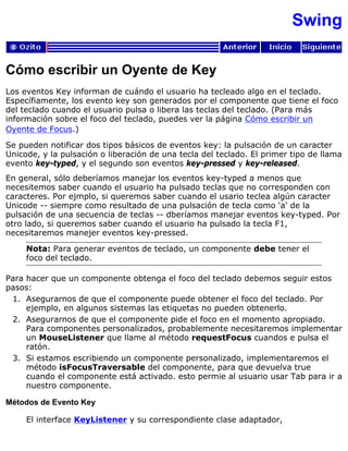 Swing
Cómo escribir un Oyente de Key
Los eventos Key informan de cuándo el usuario ha tecleado algo en el teclado.
Específiamente, los evento key son generados por el componente que tiene el foco
del teclado cuando el usuario pulsa o libera las teclas del teclado. (Para más
información sobre el foco del teclado, puedes ver la página Cómo escribir un
Oyente de Focus.)
Se pueden notificar dos tipos básicos de eventos key: la pulsación de un caracter
Unicode, y la pulsación o liberación de una tecla del teclado. El primer tipo de llama
evento key-typed, y el segundo son eventos key-pressed y key-released.
En general, sólo deberíamos manejar los eventos key-typed a menos que
necesitemos saber cuando el usuario ha pulsado teclas que no corresponden con
caracteres. Por ejmplo, si queremos saber cuando el usario teclea algún caracter
Unicode -- siempre como resultado de una pulsación de tecla como 'a' de la
pulsación de una secuencia de teclas -- dberíamos manejar eventos key-typed. Por
otro lado, si queremos saber cuando el usuario ha pulsado la tecla F1,
necesitaremos manejer eventos key-pressed.
Nota: Para generar eventos de teclado, un componente debe tener el
foco del teclado.
Para hacer que un componente obtenga el foco del teclado debemos seguir estos
pasos:
Asegurarnos de que el componente puede obtener el foco del teclado. Por
ejemplo, en algunos sistemas las etiquetas no pueden obtenerlo.
1.
Asegurarnos de que el componente pide el foco en el momento apropiado.
Para componentes personalizados, probablemente necesitaremos implementar
un MouseListener que llame al método requestFocus cuandos e pulsa el
ratón.
2.
Si estamos escribiendo un componente personalizado, implementaremos el
método isFocusTraversable del componente, para que devuelva true
cuando el componente está activado. esto permie al usuario usar Tab para ir a
nuestro componente.
3.
Métodos de Evento Key
El interface KeyListener y su correspondiente clase adaptador,
 