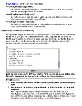 KeyAdapter, contienen tres métodos:
void keyTyped(KeyEvent)
Se le llama después de que el usuario teclee un caracter Unicode
dentro del componente escuchado.
void keyPressed(KeyEvent)
Se le llama después de que el usario pulse una tecla mientras el
componente escuchado tiene el foco.
void keyReleased(KeyEvent)
Se le llama después de que el usario libere una tecla mientras el
componente escuchado tiene el foco.
Ejemplos de manejo de Eventos Key
El siguiente applet demuestra los eventos key. Consiste en un campo de
texto en el que podemos teclear información, seguido de un área de
texto que muestra un mensaje cada vez que el campo de texto dispara
un evento key. Un botón en la parte inferior del applet nos permite
borrar ranto el campo como el área de texto.
Esta es una imagen del GUI del applet. Para ejecutarlo, pulsa sobre ella.
El applet aparecerá en una nueva ventana de tu navegador..
Prueba esto:
Pulsa sobre el campo de texto del applet para que obtenga el
foco.
1.
Teclea una 'a' minúscula pulsando y liberando la tecla A del
teclado.
El campo de texto dispara tres eventos: un key-pressed, un
key-typed, y un key-released. Observa que el evento key-typed no
tiene información sobre el código de la tecla; los eventos key-typed
tampoco tienen información sobre los modificadores.
2.
 