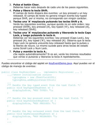 Pulsa el botón Clear.
Deberias hacer esto después de cada uno de los pasos siguientes.
3.
Pulsa y libera la tecla Shift.
El campo de texto dispara dos eventos: un key pressed y un key
released. El campo de texto no genera ningún evento key-typed
porque Shift, por sí misma, no corresponde con ningún carácter.
4.
Teclea una 'A' mayúscula pulsando las teclas Shift y A.
Verás los siguientes eventos, aunque quizás no en este orden: key
pressed (Shift), key pressed (A), key typed ('A'), key released (A),
key released (Shift).
5.
Teclea una 'A' mayúsculas pulsando y liberando la tecla Caps
Lock, y luego pulsando la tecla A.
Deberías ver los siguientes eventos: key pressed (Caps Lock), key
pressed (A), key typed ('A'), key released (A). Observa que la tecla
Caps Lock no genera unevento key-released hasta que la pulses y
la liberes de neuvo. Lo mismo sucede para otras teclas de estado
como Scroll Lock y Num Lock.
6.
Pulsa y mantén la tecla A..
¿Se repite automáticamente? Si es así, verás los mismos resultados
que verías si pulsaras y liberaras la tecla A repetidamente.
7.
Puedes encontrar el código del applet en KeyEventDemo.java. Aquí puedes ver el
código de manejo de eventos:
public class KeyEventDemo ... implements KeyListener ... {
...//where initialization occurs:
typingArea = new JTextField(20);
typingArea.addKeyListener(this);
...
/** Handle the key typed event from the text field. */
public void keyTyped(KeyEvent e) {
displayInfo(e, "KEY TYPED: ");
}
/** Handle the key pressed event from the text field. */
public void keyPressed(KeyEvent e) {
displayInfo(e, "KEY PRESSED: ");
}
/** Handle the key released event from the text field. */
public void keyReleased(KeyEvent e) {
displayInfo(e, "KEY RELEASED: ");
}
...
 