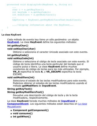 protected void displayInfo(KeyEvent e, String s){
...
char c = e.getKeyChar();
int keyCode = e.getKeyCode();
int modifiers = e.getModifiers();
...
tmpString = KeyEvent.getKeyModifiersText(modifiers);
...//display information about the KeyEvent...
}
}
La clase KeyEvent
Cada método de evento key tiene un sólo parámetro: un objeto
KeyEvent. La clase KeyEvent define los siguientes métodos:
int getKeyChar()
void setKeyChar(char)
Obtiene o selecciona el caracter Unicode asociado con este evento.
int getKeyCode()
void setKeyCode(int)
Obtiene o selecciona el código de tecla asociado con este evento. El
código de tecla identifica una tecla particular del teclado que el
usuario pulsa o libera. La clase KeyEvent define muchas
constantes de código de teclas para las más utilizadas. Por ejemplo,
VK_A especifica la tecla A, y VK_ESCAPE especifica la tecla
ESCAPE.
void setModifiers(int)
Selecciona el estado de las teclas modificadoras para este evento.
Podemos obtener el estados de las teclas modificadores usando el
método getModifiers de InputEvent.
String getKeyText()
String getKeyModifiersText()
Devuelve una descripción del código de tecla y de la tecla
modificadora, respectivamente.
La clase KeyEvent hereda muchos métodos de InputEvent y
ComponentEvent. Los siguientes métodos están descritos en La clase
MouseEvent:
Component getComponent()q
void consume()q
int getWhen()q
 