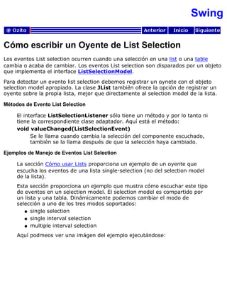Swing
Cómo escribir un Oyente de List Selection
Los eventos List selection ocurren cuando una selección en una list o una table
cambia o acaba de cambiar. Los eventos List selection son disparados por un objeto
que implementa el interface ListSelectionModel.
Para detectar un evento list selection debemos registrar un oynete con el objeto
selection model apropiado. La clase JList también ofrece la opción de registrar un
oyente sobre la propia lista, mejor que directamente al selection model de la lista.
Métodos de Evento List Selection
El interface ListSelectionListener sólo tiene un método y por lo tanto ni
tiene la correspondiente clase adaptador. Aquí está el método:
void valueChanged(ListSelectionEvent)
Se le llama cuando cambia la selección del componente escuchado,
también se la llama después de que la selección haya cambiado.
Ejemplos de Manejo de Eventos List Selection
La sección Cómo usar Lists proporciona un ejemplo de un oyente que
escucha los eventos de una lista single-selection (no del selection model
de la lista).
Esta sección proporciona un ejemplo que mustra cómo escuchar este tipo
de eventos en un selection model. El selection model es compartido por
un lista y una tabla. Dinámicamente podemos cambiar el modo de
selección a uno de los tres modos soportados:
single selectionq
single interval selectionq
multiple interval selectionq
Aquí podmeos ver una imágen del ejemplo ejecutándose:
 