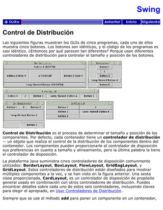 Swing
Control de Distribución
Las siguientes figuras muestran los GUIs de cinco programas, cada uno de ellos
muestra cinco botones. Los botones son idénticos, y el código de los programas es
casi idéntico. ¿Entonces por qué parecen tan diferentes? Porque usan diferentes
controladores de distribución para controlar el tamaño y posición de los botones.
Control de Distribución es el proceso de determinar el tamaño y posición de los
componentes. Por defecto, cada contenedor tiene un controlador de distribución
-- un objeto que realiza el control de la distribución de los componentes dentro del
contenedor. Los componentes pueden proporcionarle al controlador de disposición
sus preferencias en cuanto a tamaño y alineamiento, pero la última palabra la tiene
el controlador de disposición.
La plataforma Java suministra cinco controladores de disposición comunmente
utilizados: BorderLayout, BoxLayout, FlowLayout, GridBagLayout, y
GridLayout. Estos controladores de distribución están diseñados para mostrar
múltiples componentes a la vez, y se han visto en la figura anterior. Una sexta
clase proporcionada, CardLayout, es un controlador de disposición de propósito
general usado en combinación con otros controladores de distribución. Puedes
encontrar detalles sobre cada uno de estos seis controladores, incluyendo claves
para elegir el apropiado, en Usar Controladores de Distribución.
Siempre que se use el método add para poner un componente en un contenedor,
 