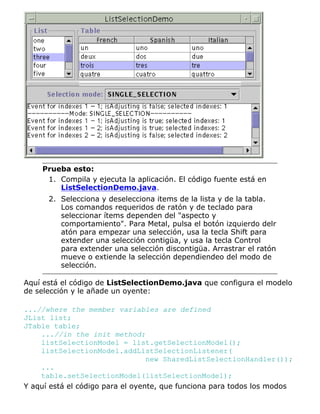 Prueba esto:
Compila y ejecuta la aplicación. El código fuente está en
ListSelectionDemo.java.
1.
Selecciona y deselecciona items de la lista y de la tabla.
Los comandos requeridos de ratón y de teclado para
seleccionar ítems dependen del "aspecto y
comportamiento". Para Metal, pulsa el botón izquierdo delr
atón para empezar una selección, usa la tecla Shift para
extender una selección contigüa, y usa la tecla Control
para extender una selección discontigüa. Arrastrar el ratón
mueve o extiende la selección dependiendeo del modo de
selección.
2.
Aquí está el código de ListSelectionDemo.java que configura el modelo
de selección y le añade un oyente:
...//where the member variables are defined
JList list;
JTable table;
...//in the init method:
listSelectionModel = list.getSelectionModel();
listSelectionModel.addListSelectionListener(
new SharedListSelectionHandler());
...
table.setSelectionModel(listSelectionModel);
Y aquí está el código para el oyente, que funciona para todos los modos
 