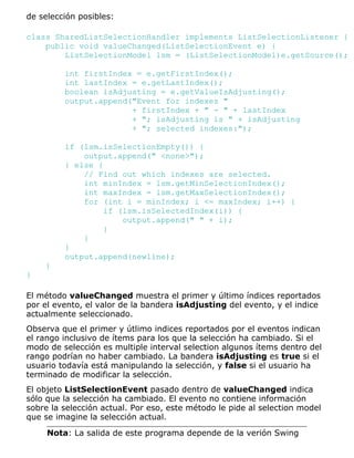 de selección posibles:
class SharedListSelectionHandler implements ListSelectionListener {
public void valueChanged(ListSelectionEvent e) {
ListSelectionModel lsm = (ListSelectionModel)e.getSource();
int firstIndex = e.getFirstIndex();
int lastIndex = e.getLastIndex();
boolean isAdjusting = e.getValueIsAdjusting();
output.append("Event for indexes "
+ firstIndex + " - " + lastIndex
+ "; isAdjusting is " + isAdjusting
+ "; selected indexes:");
if (lsm.isSelectionEmpty()) {
output.append(" <none>");
} else {
// Find out which indexes are selected.
int minIndex = lsm.getMinSelectionIndex();
int maxIndex = lsm.getMaxSelectionIndex();
for (int i = minIndex; i <= maxIndex; i++) {
if (lsm.isSelectedIndex(i)) {
output.append(" " + i);
}
}
}
output.append(newline);
}
}
El método valueChanged muestra el primer y último índices reportados
por el evento, el valor de la bandera isAdjusting del evento, y el indice
actualmente seleccionado.
Observa que el primer y útlimo indices reportados por el eventos indican
el rango inclusivo de ítems para los que la selección ha cambiado. Si el
modo de selección es multiple interval selection algunos ítems dentro del
rango podrían no haber cambiado. La bandera isAdjusting es true si el
usuario todavía está manipulando la selección, y false si el usuario ha
terminado de modificar la selección.
El objeto ListSelectionEvent pasado dentro de valueChanged indica
sólo que la selección ha cambiado. El evento no contiene información
sobre la selección actual. Por eso, este método le pide al selection model
que se imagine la selección actual.
Nota: La salida de este programa depende de la verión Swing
 