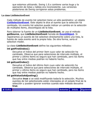 que estemos utilizando. Swing 1.0.x contiene varios bugs y la
operación de listas y tablas era inconsistente. Las versiones
posteriores de Swing corrigieron estos problemas.
La clase ListSelectionEvent
Cada método de evento list selection tiene un sólo parámetro: un objeto
ListSelectionEvent. Este objeto le dice al oyente que la selección ha
cambiado. Un evento list selecton puede indicar un cambio en la selección
de múltiples ítems, discontigüos de la lista.
Para obtener la fuente de un ListSelectionEvent, se usa el método
getSource, que ListSelectionEvent hereda de EventObject. Si
registramos un oyente de list selection directamente sobre una lista, la
fuente de cada evento será la propia lista. De otra forma, sería el
selection model.
La clase ListSelectionEvent define los siguientes métodos:
int getFirstIndex()
Devuelve el índice del primer ítem cuyo valor de selección ha
cambiado. Observa que para selecciones de intervalo múltiple, el
primer y último ítems es seguro que han cambiado, pero los ítems
que hay entre medias podrían no haberlo hecho.
int getLastIndex()
Devuelve el índice del último ítem cuyo valor de selección ha
cambiado. Observa que para selecciones de intervalo múltiple, el
primer y último ítems es seguro que han cambiado, pero los ítems
que hay entre medias podrían no haberlo hecho.
int getValueIsAdjusting()
Devuelve true si se está modificando todavía la selección. Muchos
oyentes de list selectionsólo están intereados en el estado final de la
selección y pueden ignorar eventos cuando este método devuelve
true.
 