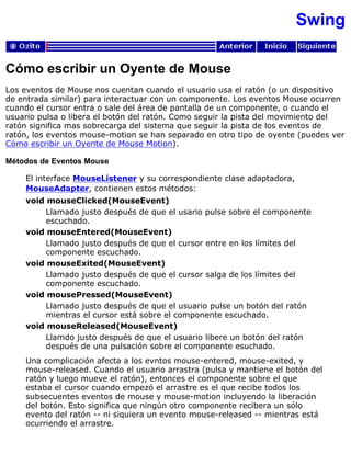 Swing
Cómo escribir un Oyente de Mouse
Los eventos de Mouse nos cuentan cuando el usuario usa el ratón (o un dispositivo
de entrada similar) para interactuar con un componente. Los eventos Mouse ocurren
cuando el cursor entra o sale del área de pantalla de un componente, o cuando el
usuario pulsa o libera el botón del ratón. Como seguir la pista del movimiento del
ratón significa mas sobrecarga del sistema que seguir la pista de los eventos de
ratón, los eventos mouse-motion se han separado en otro tipo de oyente (puedes ver
Cómo escribir un Oyente de Mouse Motion).
Métodos de Eventos Mouse
El interface MouseListener y su correspondiente clase adaptadora,
MouseAdapter, contienen estos métodos:
void mouseClicked(MouseEvent)
Llamado justo después de que el usario pulse sobre el componente
escuchado.
void mouseEntered(MouseEvent)
Llamado justo después de que el cursor entre en los límites del
componente escuchado.
void mouseExited(MouseEvent)
Llamado justo después de que el cursor salga de los límites del
componente escuchado.
void mousePressed(MouseEvent)
Llamado justo después de que el usuario pulse un botón del ratón
mientras el cursor está sobre el componente escuchado.
void mouseReleased(MouseEvent)
Llamdo justo después de que el usuario libere un botón del ratón
después de una pulsación sobre el componente esuchado.
Una complicación afecta a los evntos mouse-entered, mouse-exited, y
mouse-released. Cuando el usuario arrastra (pulsa y mantiene el botón del
ratón y luego mueve el ratón), entonces el componente sobre el que
estaba el cursor cuando empezó el arrastre es el que recibe todos los
subsecuentes eventos de mouse y mouse-motion incluyendo la liberación
del botón. Esto significa que ningún otro componente recibera un sólo
evento del ratón -- ni siquiera un evento mouse-released -- mientras está
ocurriendo el arrastre.
 