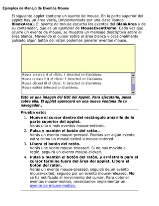 Ejemplos de Manejo de Eventos Mouse
El siguiente applet contiene un oyente de mouse. En la parte superior del
applet hay un área vacía, (implementada por una clase llamda
BlankArea). El oyente de mouse escucha los eventos del BlankArea y de
su contenedor, que es un ejemplar de MouseEventDemo. Cada vez que
ocurre un evento de mouse, se muestra un mensaje descriptivo sobre el
área blanca. Moviendo el cursor sobre el área blanca y ocasionalmente
pulsado algún botón del ratón podemos generar eventos mouse.
Esto es una imagen del GUI del Applet. Para ejecutarlo, pulsa
sobre ella. El applet aparecerá en una nueva ventana de tu
navegador..
Prueba esto:
Mueve el cursor dentro del rectángulo amarillo de la
parte superior del applet.
Verás uno o más eventos mouse-entered.
1.
Pulsa y mantén el botón del ratón..
Verás un evento mouse-pressed. Podrías ver algún evento
extra como un mouse-exited o mouse-entered.
2.
Libera el botón del ratón.
Verás une vento mouse-released. Si no has movido el
ratón, seguirá un evento mouse-clicked.
3.
Pulsa y mantén el botón del ratón, y arrástralo para el
cursor termine fuera del área del applet. Libera el
botón del ratón.
Verás un evento mouse-pressed, seguido de un evento
mouse-exited, seguido por un evento mouse-released. No
se ha notificado el movimiento del cursor. Para obtener
eventos mouse-motion, necesitamos implementar un
oyente de mouse-motion.
4.
 