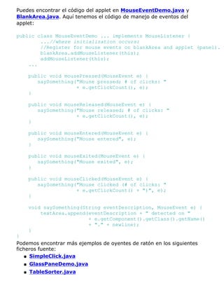 Puedes encontrar el código del applet en MouseEventDemo.java y
BlankArea.java. Aquí tenemos el código de manejo de eventos del
applet:
public class MouseEventDemo ... implements MouseListener {
...//where initialization occurs:
//Register for mouse events on blankArea and applet (panel).
blankArea.addMouseListener(this);
addMouseListener(this);
...
public void mousePressed(MouseEvent e) {
saySomething("Mouse pressed; # of clicks: "
+ e.getClickCount(), e);
}
public void mouseReleased(MouseEvent e) {
saySomething("Mouse released; # of clicks: "
+ e.getClickCount(), e);
}
public void mouseEntered(MouseEvent e) {
saySomething("Mouse entered", e);
}
public void mouseExited(MouseEvent e) {
saySomething("Mouse exited", e);
}
public void mouseClicked(MouseEvent e) {
saySomething("Mouse clicked (# of clicks: "
+ e.getClickCount() + ")", e);
}
void saySomething(String eventDescription, MouseEvent e) {
textArea.append(eventDescription + " detected on "
+ e.getComponent().getClass().getName()
+ "." + newline);
}
}
Podemos encontrar más ejemplos de oyentes de ratón en los siguientes
ficheros fuente:
SimpleClick.javaq
GlassPaneDemo.javaq
TableSorter.javaq
 