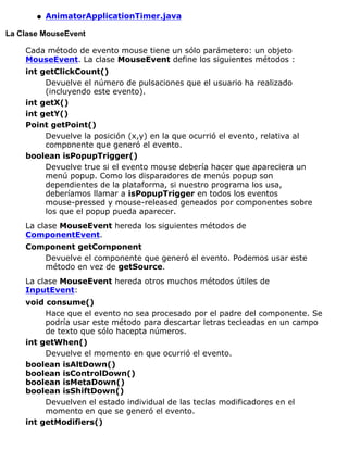 AnimatorApplicationTimer.javaq
La Clase MouseEvent
Cada método de evento mouse tiene un sólo parámetero: un objeto
MouseEvent. La clase MouseEvent define los siguientes métodos :
int getClickCount()
Devuelve el número de pulsaciones que el usuario ha realizado
(incluyendo este evento).
int getX()
int getY()
Point getPoint()
Devuelve la posición (x,y) en la que ocurrió el evento, relativa al
componente que generó el evento.
boolean isPopupTrigger()
Devuelve true si el evento mouse debería hacer que apareciera un
menú popup. Como los disparadores de menús popup son
dependientes de la plataforma, si nuestro programa los usa,
deberíamos llamar a isPopupTrigger en todos los eventos
mouse-pressed y mouse-released geneados por componentes sobre
los que el popup pueda aparecer.
La clase MouseEvent hereda los siguientes métodos de
ComponentEvent.
Component getComponent
Devuelve el componente que generó el evento. Podemos usar este
método en vez de getSource.
La clase MouseEvent hereda otros muchos métodos útiles de
InputEvent:
void consume()
Hace que el evento no sea procesado por el padre del componente. Se
podría usar este método para descartar letras tecleadas en un campo
de texto que sólo hacepta números.
int getWhen()
Devuelve el momento en que ocurrió el evento.
boolean isAltDown()
boolean isControlDown()
boolean isMetaDown()
boolean isShiftDown()
Devuelven el estado individual de las teclas modificadores en el
momento en que se generó el evento.
int getModifiers()
 