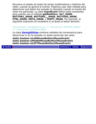 Devuelve el estado de todas las teclas modificadoras y botónes del
ratón, cuando se generó el evento. Podemos usar este método para
determinar qué botón fue pulsado (o liberado) cuando el evento del
ratón fue generado. La clase InputEvent define estas constantes
para usarlas con el método getModifiers: ALT_MASK,
BUTTON1_MASK, BUTTON2__MASK, BUTTON3_MASK,
CTRL_MASK, META_MASK, y SHIFT_MASK. Por ejemplo, la
siguiente expresión es verdadera si se pulsó el botón derecho:
(mouseEvent.getModifiers() & InputEvent.BUTTON3_MASK)
== InputEvent.BUTTON3_MASK
La clase SwingUtilities contiene métodos de conveniencia para
determinar si se ha pulsado un botón particular del ratón:
static boolean isLeftMouseButton(MouseEvent)
static boolean isMiddleMouseButton(MouseEvent)
static boolean isLEFTMouseButton(MouseEvent)
 