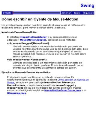 Swing
Cómo escribir un Oyente de Mouse-Motion
Los eventos Mouse-motion nos dicen cuando el usuario usa el ratón (u otro
dispositivo similar) para mover el cursor sobre la pantalla.
Métodos de Evento Mouse-Motion
El interface MouseMotionListener y su correspondiente clase
adaptador, MouseMotionAdapter, contienen estos métodos:
void mouseDragged(MouseEvent)
Llamado en respuesta a un movimiento del ratón por parte del
usuario mientras mantiene pulsa uno de los botones delr atón. Este
evento es disparado por el componente que disparó el evento
mouse-pressed más reciente, incluso si el cursor ya no está sobre
ese componente.
void mouseMoved(MouseEvent)
Llamado en respuesta a un movimiento del ratón por parte del
usuario sin ningún botón puslado. El evento es disparado por el
eventos que se encuentra actualmente debajo del cursor.
Ejemplos de Manejo de Eventos Mouse-Motion
El siguiente applet contiene un oyente de mouse-motion. Es
exactamente igual que el applet de la página Cómo escribir un Oyente de
Mouse, excepto en que sustituye MouseMotionListener por
MouseListener, e implementa los método mouseDragged y
mouseMoved en vez de los método del oyente de mouse. Puedes
encontrar el código del applet en MouseMotionEventDemo.java y en
BlankArea.java.
 