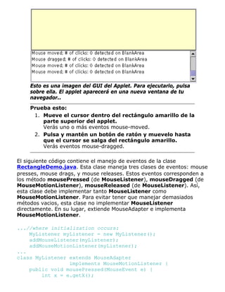 Esto es una imagen del GUI del Applet. Para ejecutarlo, pulsa
sobre ella. El applet aparecerá en una nueva ventana de tu
navegador..
Prueba esto:
Mueve el cursor dentro del rectángulo amarillo de la
parte superior del applet.
Verás uno o más eventos mouse-moved.
1.
Pulsa y mantén un botón de ratón y muevelo hasta
que el cursor se salga del rectángulo amarillo.
Verás eventos mouse-dragged.
2.
El siguiente código contiene el manejo de eventos de la clase
RectangleDemo.java. Esta clase maneja tres clases de eventos: mouse
presses, mouse drags, y mouse releases. Estos eventos corresponden a
los método mousePressed (de MouseListener), mouseDragged (de
MouseMotionListener), mouseReleased (de MouseListener). Así,
esta clase debe implementar tanto MouseListener como
MouseMotionListener. Para evitar tener que manejar demasiados
métodos vacios, esta clase no implementar MouseListener
directamente. En su lugar, extiende MouseAdapter e implementa
MouseMotionListener.
...//where initialization occurs:
MyListener myListener = new MyListener();
addMouseListener(myListener);
addMouseMotionListener(myListener);
...
class MyListener extends MouseAdapter
implements MouseMotionListener {
public void mousePressed(MouseEvent e) {
int x = e.getX();
 