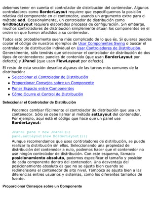 debemos tener en cuenta el controlador de distribución del contenedor. Algunos
controladores como BorderLayout requiere que especifiquemos la posición
relativa del componente en el contenedor, usando un argumento extra para el
método add. Ocasionalmente, un controlador de distribución como
GridBagLayout requiere elaborados procesos de configuración. Sin embargo,
muchos controladores de distribución simplemente sitúan los componentes en el
orden en que fueron añadidos a su contenedor.
Todos esto probablemente suena más complicado de lo que és. Si quieres puedes
copiar el código de nuestros ejemplos de Usar Componentes Swing o buscar el
controlador de distribución individual en Usar Controladores de Distribución.
Generalmente, sólo tendrás que seleccionar el controlador de distribución de dos
tipos de contenedores: paneles de contenido (que usan BorderLayout por
defecto) y JPanel (que usan FlowLayout por defecto).
El resto de esta sección describe algunas de las tareas más comunes de la
distribución:
Seleccionar el Controlador de Distribuciónq
Proporcionar Consejos sobre un Componenteq
Poner Espacio entre Componentesq
Cómo Ocurre el Control de Distribuciónq
Seleccionar el Controlador de Distribución
Podemos cambiar fácilmente el controlador de distribución que usa un
contenedor. Sólo se debe llamar al método setLayout del contenedor.
Por ejemplo, aquí está el código que hace que un panel use
BorderLayout:
JPanel pane = new JPanel();
pane.setLayout(new BorderLayout());
Aunque recomendamos que uses controladores de distribución, se puede
realizar la distribución sin ellos. Seleccionando una propiedad de
distribución del contenedor a nulo, podemos hacer que el contenedor no
use ningún controlador de distribución. Con este esquema, llamado
posicionamiento absoluto, podemos especificar el tamaño y posición
de cada componente dentro del contenedor. Una desventaja del
posicionamiento absoluto es que no se ajusta bien cuando se
redimensiona el contenedor de alto nivel. Tampoco se ajusta bien a las
diferencias entres usuarios y sistemas, como los diferentes tamaños de
fuente.
Proporcionar Consejos sobre un Componente
 
