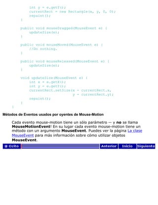 int y = e.getY();
currentRect = new Rectangle(x, y, 0, 0);
repaint();
}
public void mouseDragged(MouseEvent e) {
updateSize(e);
}
public void mouseMoved(MouseEvent e) {
//Do nothing.
}
public void mouseReleased(MouseEvent e) {
updateSize(e);
}
void updateSize(MouseEvent e) {
int x = e.getX();
int y = e.getY();
currentRect.setSize(x - currentRect.x,
y - currentRect.y);
repaint();
}
}
Métodos de Eventos usados por oyentes de Mouse-Motion
Cada evento mouse-motion tiene un sólo parámetro -- y no se llama
MouseMotionEvent! En su lugar cada evento mouse-motion tiene un
método con un argumento MouseEvent. Puedes ver la página La clase
MouseEvent para más información sobre cómo utilizar objetos
MouseEvent.
 