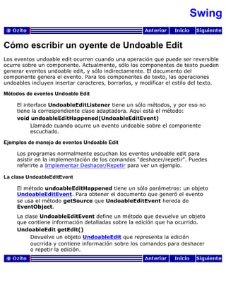 Swing
Cómo escribir un oyente de Undoable Edit
Los eventos undoable edit ocurren cuando una operación que puede ser reversible
ocurre sobre un componente. Actualmente, sólo los componentes de texto pueden
generar eventos undoable edit, y sólo indirectamente. El documento del
componente genera el evento. Para los componentes de texto, las operaciones
undoables incluyen insertar caracteres, borrarlos, y modificar el estilo del texto.
Métodos de eventos Undoable Edit
El interface UndoableEditListener tiene un sólo métodos, y por eso no
tiene la correspondiente clase adaptadora. Aquí está el método:
void undoableEditHappened(UndoableEditEvent)
Llamado cuando ocurre un evento undoable sobre el componente
escuchado.
Ejemplos de manejo de eventos Undoable Edit
Los programas normalmente escuchan los eventos undoable edit para
asistir en la implementación de los comandos "deshacer/repetir". Puedes
referirte a Implementar Deshacer/Repetir para ver un ejemplo.
La clase UndoableEditEvent
El método undoableEditHappened tiene un sólo parámetros: un objeto
UndoableEditEvent. Para obtener el documento que generó el evento
se usa el método getSource que UndoableEditEvent hereda de
EventObject.
La clase UndoableEditEvent define un método que devuelve un objeto
que contiene información detalladas sobre la edición que ha ocurrido.
UndoableEdit getEdit()
Devuelve un objeto UndoableEdit que representa la edición
oucrrida y contiene información sobre los comandos para deshacer
o repetir la edición.
 