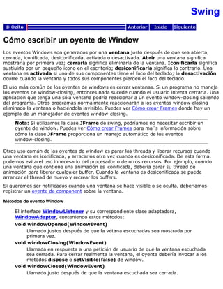 Swing
Cómo escribir un oyente de Window
Los eventos Windows son generados por una ventana justo después de que sea abierta,
cerrada, iconificada, desiconificada, activada o desactivada. Abrir una ventana significa
mostrarla por primera vez; cerrarla significa eliminarla de la ventana. Iconificarla significa
sustiuirla por un pequeño icono en el escritorio; desiconificarla significa lo contrario. Una
ventana es activada si uno de sus componentes tiene el foco del teclado; la desactivación
ocurre cuando la ventana y todos sus componentes pierden el foco del teclado.
El uso más común de los oyentes de windows es cerrar ventanas. Si un programa no maneja
los eventos de window-closing, entonces nada sucede cuando el usuario intenta cerrarla. Una
aplicación que tenga una sóla ventana podría reaccionar a un evento window-closing saliendo
del programa. Otros programas normalmente reaccionarán a los eventos window-closing
eliminado la ventana o haciéndola invisible. Puedes ver Cómo crear Frames donde hay un
ejemplo de un manejador de eventos window-closing.
Nota: Si utilizamos la clase JFrame de swing, podríamos no necesitar escribir un
oyente de window. Puedes ver Cómo crear Frames para ma´s información sobre
cómo la clase JFrame proporciona un manejo automático de los eventos
window-closing.
Otros uso común de los oyentes de window es parar los threads y liberar recursos cuando
una ventana es iconificada, y arracarlos otra vez cuando es desiconificada. De esta forma,
podemos evitarel uso innecesario del procesador o de otros recursos. Por ejemplo, cuando
una ventana que contiene una animación es iconificada, debería parar su thread de
animación para liberar cualquier buffer. Cuando la ventana es desiconificada se puede
arrancar el thread de nuevo y recrear los buffers.
Si queremos ser notificados cuando una ventana se hace visible o se oculta, deberíamos
registrar un oyente de component sobre la ventana.
Métodos de evento Window
El interface WindowListener y su correspondiente clase adaptadora,
WindowAdapter, conteniendo estos métodos:
void windowOpened(WindowEvent)
Llamado justos después de que la vetana escuchadas sea mostrada por
primera vez.
void windowClosing(WindowEvent)
Llamada en respuesta a una petición de usuario de que la ventana escuchada
sea cerrada. Para cerrar realmente la ventana, el oyente debería invocar a los
métodos dispose o setVisible(false) de window.
void windowClosed(WindowEvent)
Llamado justo después de que la ventana escuchada sea cerrada.
 
