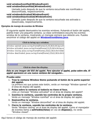 void windowIconified(WindowEvent)
void windowDeiconified(WindowEvent)
Llamado justo después de que la ventana escuchada sea iconificada o
desiconificada, respectivamente.
void windowActivated(WindowEvent)
void windowDeactivated(WindowEvent)
Llamado justo después de que la ventana escuchada sea activada o
desactivada, respectivamente.
Ejemplos de manejo de eventos de Window
El siguiente applet desmuestra los eventos windows. Pulsando el botón del applet,
podrás traer una pequeña ventana. La clase controladora escucha los eventos
window de la ventana, mostrando un mensaje siempre que detecte uno. Puedes
encontrar el código del applet en WindowEventDemo.java.
Esta es una imagen del GUI del applet. Para ejecutar el applet, pulsa sobre ella. El
applet aparecera en una nueva ventana del navegador..
Prueba esto:
Trae la ventana Window Demo pulsando el botón de la parte superior
del applet.
La primera vez que pulses este botón, verás un mensaje "Window opened" en
el área de display del applet.
1.
Pulsa sobre la ventana si todavía no tiene el foco.
¿Ves un mensaje "Window activated" en el área de display del applet?
2.
Iconiica la ventana, usando los controles de la propia ventana.
Verás un mensaje "Window iconified" en el área de display del applet.
3.
Desiconifica la ventana.
Verás un mensaje "Window deiconified" en el área de display del applet.
4.
Cierra la ventana, usando los controles de la ventana.
Verás "Window closing" en el área de display del applet. Como el manejador
de eventos llama a setVisible(false) en vez de dispose(), no verás
"Window closed".
5.
Aquí tienes el código de manejo de eventos del applet:
 