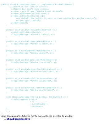 public class WindowEventDemo ... implements WindowListener {
...//where initialization occurs:
//Create but don't show window.
window = new JFrame("Window Event Window");
window.addWindowListener(this);
window.getContentPane().add(
new JLabel("The applet listens to this window for window events."),
BorderLayout.CENTER);
window.pack();
}
public void windowClosing(WindowEvent e) {
window.setVisible(false);
displayMessage("Window closing", e);
}
public void windowClosed(WindowEvent e) {
displayMessage("Window closed", e);
}
public void windowOpened(WindowEvent e) {
displayMessage("Window opened", e);
}
public void windowIconified(WindowEvent e) {
displayMessage("Window iconified", e);
}
public void windowDeiconified(WindowEvent e) {
displayMessage("Window deiconified", e);
}
public void windowActivated(WindowEvent e) {
displayMessage("Window activated", e);
}
public void windowDeactivated(WindowEvent e) {
displayMessage("Window deactivated", e);
}
void displayMessage(String prefix, WindowEvent e) {
display.append(prefix
+ ": "
+ e.getWindow()
+ newline);
}
...
}
Aquí tienes algunos ficheros fuente que contienen oyentes de window:
ShowDocument.javaq
 