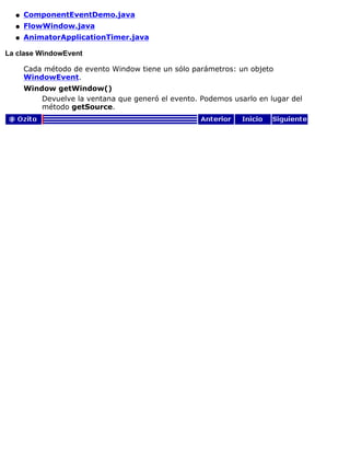 ComponentEventDemo.javaq
FlowWindow.javaq
AnimatorApplicationTimer.javaq
La clase WindowEvent
Cada método de evento Window tiene un sólo parámetros: un objeto
WindowEvent.
Window getWindow()
Devuelve la ventana que generó el evento. Podemos usarlo en lugar del
método getSource.
 