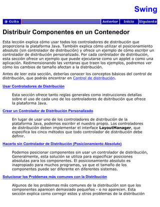 Swing
Distribuir Componentes en un Contenedor
Esta lección explica cómo usar todos los controladores de distribución que
proporciona la plataforma Java. También explica cómo utilizar el posicionamiento
absoluto (sin controlador de distribución) y ofrece un ejemplo de cómo escribir un
controlador de distribución personalizado. Por cada controlador de distribución,
esta sección ofrece un ejemplo que puede ejecutarse como un applet o como una
aplicación. Redimensionando las ventanas que traen los ejemplos, podremos ver
cómo los cambios de tamaño afectan a la distribución.
Antes de leer esta sección, deberías conocer los conceptos básicos del control de
distribución, que podrás encontrar en Control de distribución.
Usar Controladores de Distribución
Esta sección ofrece tanto reglas generales como instrucciones detallas
sobre el uso de cada uno de los controladores de dsitribución que ofrece
la plataforma Java.
Crear un Controlador de Distribución Personalizado
En lugar de usar uno de los controladores de distribución de la
plataforma Java, podemos escribir el nuestro propio. Los controladores
de distribución deben implementar el interface LayoutManager, que
especifica los cinco métodos que todo controlador de distribución debe
definir.
Hacerlo sin Controlador de Distribución (Posicionamiento Absoluto)
Podemos posicionar componentes sin usar un controlador de distribución,
Generalmente, esta solución se utiliza para especificar posiciones
absolutas para los componentes. El posicionamiento absoluto es
inapropiado para muchos programas, ya que el tamaño de los
componentes puede ser diferente en diferentes sistemas.
Solucionar los Problemas más comunes con la Distribución
Algunos de los problemas más comunes de la distribución son que los
componentes aparecen demasiado pequeños - o no aparecen. Esta
sección explica como corregir estos y otros problemas de la distribución
 