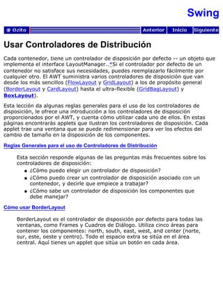 Swing
Usar Controladores de Distribución
Cada contenedor, tiene un controlador de disposición por defecto -- un objeto que
implementa el interface LayoutManager..*Si el controlador por defecto de un
contenedor no satisface sus necesidades, puedes reemplazarlo fácilmente por
cualquier otro. El AWT suministra varios controladores de disposición que van
desde los más sencillos (FlowLayout y GridLayout) a los de propósito general
(BorderLayout y CardLayout) hasta el ultra-flexible (GridBagLayout) y
BoxLayout).
Esta lección da algunas reglas generales para el uso de los controladores de
disposición, le ofrece una introducción a los controladores de disposición
proporcionados por el AWT, y cuenta cómo utilizar cada uno de ellos. En estas
páginas encontrarás applets que ilustran los controladores de disposición. Cada
applet trae una ventana que se puede redimensionar para ver los efectos del
cambio de tamaño en la disposición de los componentes.
Reglas Generales para el uso de Controladores de Distribución
Esta sección responde algunas de las preguntas más frecuentes sobre los
controladores de disposición:
¿Cómo puedo elegir un controlador de disposición?q
¿Cómo puedo crear un controlador de disposición asociado con un
contenedor, y decirle que empiece a trabajar?
q
¿Cómo sabe un controlador de disposición los componentes que
debe manejar?
q
Cómo usar BorderLayout
BorderLayout es el controlador de disposición por defecto para todas las
ventanas, como Frames y Cuadros de Diálogo. Utiliza cinco áreas para
contener los componentes: north, south, east, west, and center (norte,
sur, este, oeste y centro). Todo el espacio extra se sitúa en el área
central. Aquí tienes un applet que sitúa un botón en cada área.
 
