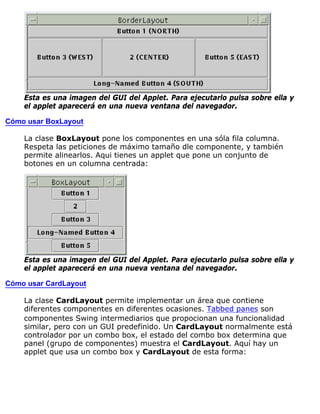 Esta es una imagen del GUI del Applet. Para ejecutarlo pulsa sobre ella y
el applet aparecerá en una nueva ventana del navegador.
Cómo usar BoxLayout
La clase BoxLayout pone los componentes en una sóla fila columna.
Respeta las peticiones de máximo tamaño dle componente, y también
permite alinearlos. Aqui tienes un applet que pone un conjunto de
botones en un columna centrada:
Esta es una imagen del GUI del Applet. Para ejecutarlo pulsa sobre ella y
el applet aparecerá en una nueva ventana del navegador.
Cómo usar CardLayout
La clase CardLayout permite implementar un área que contiene
diferentes componentes en diferentes ocasiones. Tabbed panes son
componentes Swing intermediarios que propocionan una funcionalidad
similar, pero con un GUI predefinido. Un CardLayout normalmente está
controlador por un combo box, el estado del combo box determina que
panel (grupo de componentes) muestra el CardLayout. Aquí hay un
applet que usa un combo box y CardLayout de esta forma:
 