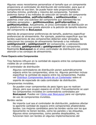 Algunas veces necesitamos personalizar el tamaño que un componente
proporciona al controlador de distribución del contenedor, para que el
componente se vea bien. Se puede hacer esto proporcionando los
tamaños mínimo, preferido y máximo del componente. También
podemos llamar a los métodos de selección de tamaño del componente
-- setMinimumSize, setPreferredSize, y setMaximumSize -- o
podemos crear una subclase del componente que sobreescriba los
métodos apropiados -- getMinimumSize, getPreferredSize, y
getMaximumSize. Actualmente, el único controlador de distribución en
la plataforma Java que presta atención a la petición de tamaño máximo
del componente es BoxLayout.
Además de proporcionar preferencias de tamaño, podemos especificar
preferencias de alineamiento. Por ejemplo, podemos especificar que los
bordes superiores de dos componentes deberían estar alineados. Se
seleccionan los consejos de alineamiento llamando a los métodos
setAlignmentX y setAlignmentY del componente, o sobreescribiendo
los métodos, getAlignmentX y getAlignmentY del componente.
Realmente BoxLayout es el único controlador de distribución que presta
atención a los consejos de alineamiento.
Poner Espacio entre Componentes
Tres factores influyen en la cantidad de espacio entre los componentes
visibles de un contenedor:
El controlador de distribución
Algunos controladores de distribución ponen automáticamente
espacio entre los componentes; otros no. Algunos permiten incluso
especificar la cantidad de espacio entre los componentes. Puedes
ver Distribuir Componentes dentro de un Contenedor sobre el
soporte de espaciado de cada controlador de distribución.
Componentes invisibles.
Se pueden crear componentes de peso ligero que no realicen
dibujo, pero que ocupen espacio en el GUI. Frecuentemente se usan
los componentes invisibles en contenedores controlados por
BoxLayout. Puedes ver Cómo usar BoxLayout para ver ejemplos
de uso de componentes invisibles.
Bordes vacíos
No importa cual sea el controlador de distribución, podemos afectar
la aparente cantidad de espacio entre componentes añadiendoles
bordes. Los mejores candidatos para los bordes vacíos son los que
típicamente no tienen bordes, como los paneles y las etiquetas.
Algunos otros componentes, como paneles desplazables, no
funcionan bien con bordes en algunas implementaciones del
 