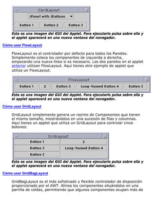 Esta es una imagen del GUI del Applet. Para ejecutarlo pulsa sobre ella y
el applet aparecerá en una nueva ventana del navegador.
Cómo usar FlowLayout
FlowLayout es el controlador por defecto para todos los Paneles.
Simplemente coloca los componentes de izquierda a derecha,
empezando una nueva línea si es necesario. Los dos paneles en el applet
anterior utilizan FlowLayout. Aquí tienes otro ejemplo de applet que
utiliza un FlowLayout.
Esta es una imagen del GUI del Applet. Para ejecutarlo pulsa sobre ella y
el applet aparecerá en una nueva ventana del navegador.
Cómo usar GridLayout
GridLayout simplemente genera un razimo de Componentes que tienen
el mismo tamaño, mostrándolos en una sucesión de filas y columnas.
Aquí tienes un applet que utiliza un GridLayout para controlar cinco
botones:
Esta es una imagen del GUI del Applet. Para ejecutarlo pulsa sobre ella y
el applet aparecerá en una nueva ventana del navegador.
Cómo usar GridBagLayout
GridBagLayout es el más sofisticado y flexible controlador de disposición
proporcionado por el AWT. Alínea los componentes situándolos en una
parrilla de celdas, permitiendo que algunos componentes ocupen más de
 