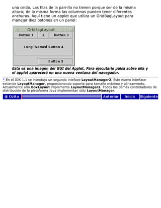 una celda. Las filas de la parrilla no tienen porque ser de la misma
altura; de la misma forma las columnas pueden tener diferentes
anchuras. Aquí tiene un applet que utiliza un GridBagLayout para
manejar diez botones en un panel:
Esta es una imagen del GUI del Applet. Para ejecutarlo pulsa sobre ella y
el applet aparecerá en una nueva ventana del navegador.
* En el JDK 1.1 se introdujo un segundo inteface LayoutManager2. Este nuevo interface
extiende LayoutManager, proporcionando soporte para tamaño máximo y alineamiento.
Actualmente sólo BoxLayout implementa LayoutManager2. Todos los demás controladores de
distribución de la plataforma Java implementan sólo LayoutManager.
 