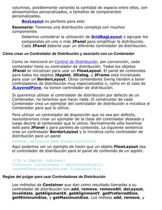 columnas, posiblemente variando la cantidad de espacio entre ellos, con
alineamientos personalizados, o tamaños de componentes
personalizados.
BoxLayout es perfecto para esto
Escenario: Tenemos una distribución compleja con muchos
componentes
Debemos considerar la utilización de GridBagLayout o agrupar los
componetes en uno o más JPanel para simplificar la distribución.
Cada JPanel dabería usar un diferente controlador de distribución.
Cómo crear un Controlador de Distribución y asociarlo con un Contenedor
Como se mencionó en Control de Distribución, por convención, cada
contenedor tiene su controlador de distribución. Todos los objetos
JPanel se inicializan para usar un FlowLayout. El panel de contenidos
para todos los objetos JApplet, JDialog, y JFrame está inicializado
para usar un BorderLayout. Otros contendores Swing tienden a tener
controladores de distribución muy especializados o, como en el caso de
JLayeredPane, no tienen controlador de distribución.
Si queremos utilizar el controlador de distribución por defecto de un
Contenedor, no tenemos que hacer nada. El constructor de cada
Contenedor crea un ejemplar del controlador de distribución e inicializa el
Contenedor para que lo utilice.
Para utilizar un controlador de disposición que no sea por defecto,
necesitaremos crear un ejemplar de la clase del controlador deseado y
luego decirle al contenedor que lo utilice. Normalmente sólo haremos
esto para JPanel y para paneles de contenido. La siguiente sentencia
crea un controlador BorderLayout y lo inicializa como controlador de
distribución para un panel
aJPanel.setLayout(new BorderLayout());
Aquí podemos ver un ejemplo de hacer que un objeto FlowLayout sea
el controlador de distribución para el panel de contenido de un applet:
//In a JApplet subclass:
Container contentPane = getContentPane();
contentPane.setLayout(new FlowLayout());
Reglas del pulgar para usar Controladores de Distribución
Los métodos de Container que dan como resultado llamadas a su
controlador de distribución son add, remove, removeAll, doLayout,
invalidate, getAlignmentX, getAlignmentY, getPreferredSize,
getMinimumSize, y getMaximumSize. Los métoso add, remove, y
 