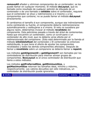 removeAll añaden y eliminan componentes de un contenedor; se les
puede llamar en cualquier momento. El método doLayout, que es
llamado como resultado de cualquier petición de dibujado de un
contenedor o de una llamada a validate sobre el contenedor, requiere
que el contenedor se situe y redimensione a sí mosmo y a los
componentes que contiene; no se puede llamar al método doLayout
directamente.
Si cambiamos el tamaño d eun componente, aunque sea indirectamente
como cambiando su fuente, el componente debería redimensionarse
automáticamente y redibujarse a sí mismo. Si esto no sucediera por
alguna razón, deberíamos invocar al método revalidate del
componente. Esta peticiónes pasada a través del árbol de contenientes
hasta que encuentre un contenedor, como un scroll-pane o un
contenedor de alto nivel, que no debería verse afecta por el
redimensionado del componene. (Esto está determinado por la llamda al
método isValidateRoot del contenedor.) El contenedor es entonces
redistribuido, lo que tiene el efecto de ajustar los componentes
revalidados y todos los demás componentes afectados. Después de
llamar a revalidate sobre un componene se debería llamar a repaint.
Los métodos getAlignmentX y getAlignmentY son llamados por los
controladores de distribución para intenrar alinear grupos de
componentes. BoxLayout es el único controlador de distribución que
llama a estos métodos.
Los métodos getPreferredSize, getMinimumSize, y
getMaximumSize retornan los tamaños ideal, mínimo y máximo,
respectivamente. Los valores devueltos son sólo indicativos, un
controlador de distribución puede ignorarlos.
 