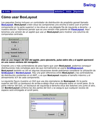 Swing
Cómo usar BoxLayout
Los paquetes Swing incluyen un controlador de distribución de propósito geneal llamado
BoxLayout. BoxLayout o bien situa los componenes uno encima d eotro (con el primer
componente en la parte superior) o los situa en una delgada fila de izquierda a derecha - a
nuestra eleción. Podríamos pensar que es una versión más potente de FlowLayout. Aquí
tenemos una versión de un applet que usa un BoxLayout para mostrar una columna de
componetes centrada.
Esta es una imagen del GUI del applet, para ejecutarlo, pulsa sobre ella y el applet aparecerá
en una nueva ventana del navegador.
Creando uno o más contenedores de peso ligero que usen BoxLayout, podemos conseguir
distribuciones más complejas para las que normalmente se usaría GridBagLayout.
BoxLayout también es útil en algunas situaciones donde podríamos considerar la utilización de
GridLayout o BorderLayout. Hay una gran diferencia entre BoxLayout y los controladores
de distribución existentes en el AWT, y es que BoxLayout respeta el tamaño máximo y el
alineamiento X/Y de cada componente.
La siguiente figura muestra un GUI que usa dos ejemplares de BoxLayout. En la parte
superior del GUI un boxlayout de arriba-a-abajo situa una etiqueta sobre un scroll pane. En la
parte inferior del GUI, un boclayout de izquierda-a-derecha situa dos botones uno junto al otro.
Un BorderLayout combina las dos partes del GUI y se asegura que cualquier exceso de
espacio será entregado al scroll pane.
 