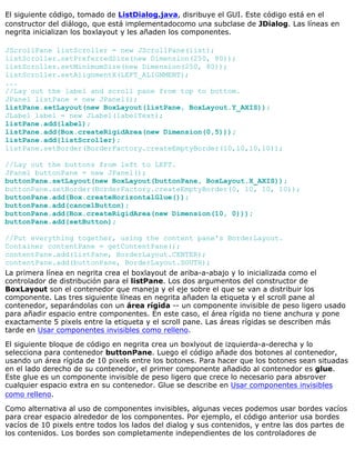 El siguiente código, tomado de ListDialog.java, disribuye el GUI. Este código está en el
constructor del diálogo, que está implementadocomo una subclase de JDialog. Las líneas en
negrita inicializan los boxlayout y les añaden los componentes.
JScrollPane listScroller = new JScrollPane(list);
listScroller.setPreferredSize(new Dimension(250, 80));
listScroller.setMinimumSize(new Dimension(250, 80));
listScroller.setAlignmentX(LEFT_ALIGNMENT);
...
//Lay out the label and scroll pane from top to bottom.
JPanel listPane = new JPanel();
listPane.setLayout(new BoxLayout(listPane, BoxLayout.Y_AXIS));
JLabel label = new JLabel(labelText);
listPane.add(label);
listPane.add(Box.createRigidArea(new Dimension(0,5)));
listPane.add(listScroller);
listPane.setBorder(BorderFactory.createEmptyBorder(10,10,10,10));
//Lay out the buttons from left to LEFT.
JPanel buttonPane = new JPanel();
buttonPane.setLayout(new BoxLayout(buttonPane, BoxLayout.X_AXIS));
buttonPane.setBorder(BorderFactory.createEmptyBorder(0, 10, 10, 10));
buttonPane.add(Box.createHorizontalGlue());
buttonPane.add(cancelButton);
buttonPane.add(Box.createRigidArea(new Dimension(10, 0)));
buttonPane.add(setButton);
//Put everything together, using the content pane's BorderLayout.
Container contentPane = getContentPane();
contentPane.add(listPane, BorderLayout.CENTER);
contentPane.add(buttonPane, BorderLayout.SOUTH);
La primera línea en negrita crea el boxlayout de ariba-a-abajo y lo inicializada como el
controlador de distribución para el listPane. Los dos argumentos del constructor de
BoxLayout son el contenedor que maneja y el eje sobre el que se van a distribuir los
componente. Las tres siguiente líneas en negrita añaden la etiqueta y el scroll pane al
contenedor, separándolas con un área rígida -- un componente invisible de peso ligero usado
para añadir espacio entre componentes. En este caso, el área rígida no tiene anchura y pone
exactamente 5 pixels entre la etiqueta y el scroll pane. Las áreas rígidas se describen más
tarde en Usar componentes invisibles como relleno.
El siguiente bloque de código en negrita crea un boxlyout de izquierda-a-derecha y lo
selecciona para contenedor buttonPane. Luego el código añade dos botones al contenedor,
usando un área rígida de 10 pixels entre los botones. Para hacer que los botones sean situadas
en el lado derecho de su contenedor, el primer componente añadido al contenedor es glue.
Este glue es un componente invisible de peso ligero que crece lo necesario para absrover
cualquier espacio extra en su contenedor. Glue se describe en Usar componentes invisibles
como relleno.
Como alternativa al uso de componentes invisibles, algunas veces podemos usar bordes vacíos
para crear espacio alrededor de los componentes. Por ejemplo, el código anterior usa bordes
vacíos de 10 pixels entre todos los lados del dialog y sus contenidos, y entre las dos partes de
los contenidos. Los bordes son completamente independientes de los controladores de
 