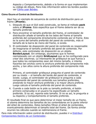 Aspecto y Comportamiento, debido a la forma en que implementan
su código de dibujo. Para más información sobre los bordes puedes
ver Cómo usar Bordes.
Cómo Ocurre el Control de Distribución
Aquí hay un ejemplo de secuencia de control de distribución para un
frame (JFrame).
Después de que el GUI está construido, se llama al método pack
sobre el JFrame. Esto especifica que el frame debería ser de su
tamaño preferido.
1.
Para encontrar el tamaño preferido del frame, el controlador de
distribución añade el tamaño de los lados del frame al tamaño
preferido del componente directamente contenido por el frame. Esto
es la suma del tamaño preferido del panel de contenido, más el
tamaño de la barra de menú del frame, si existe.
2.
El controlador de disposición del panel de contenido es responsable
de imaginarse el tamaño preferido del panel de contenido. Por
defecto, este controlador de disposición es un objeto
BorderLayout. Sin embargo, asumamos que lo hemos
reemplazado con un objeto GridLayout que se ha configurado para
crear dos columnas. Lo interesante de gridlayout es que fuerza a
que todos los componentes sean del mismo tamaño, e intenta
hacerlos tan anchos como la anchura preferida del componente más
ancho, y tan altos como la altura preferida del componente más
alto.
Primero, el controlador gridlayout pregunta el panel de contenido
por su insets -- el tamaño del borde del panel de contenido, si
existe. Luego, el controlador de gridlayout le pregunta a cada
componente del panel de contenido sus tamaños preferidos,
anotando la mayor anchura preferida y la mayor altura preferia.
Luego calcula el tamaño preferido del panel de contenido.
3.
Cuando a cada botón se le pide su tamaño preferido, el botón
primero comprueba si el usuario ha especificado un tamaño
preferido. Si es así, reporta este tamaño. Si no es así, le pregunta a
su Aspecto y Comportamiento el tamaño preferido.
4.
El resultado final es que para determinar el mejor tamaño de un frame,
el sitema determina los tamaños de los contenedores en la parte inferior
del árbol de contenidos. Estos tamaños filtran el árbol de contenidos,
eventualmente determinan el tamaño total del frame. De forma similar
ocurren los cálculos cuando se redimensiona el frame.
Para más información sobre control de distribución, puedes ir a Distribuir
Componentes Dentro de un Contenedor.
 