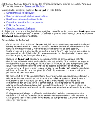 distribución. Son sólo la forma en que los componentes Swing dibujan sus lados. Para más
información puedes ver Cómo usar Borders.
Las siguientes secciones explican BoxLayout en más detalle:
Caracterísitcas de Boxlayoutq
Usar componentes invisibles como rellenoq
Resolver problemas de alineamientoq
Especificar tamaños de componentesq
El API de Boxlayoutq
Ejemplos que usan Boxlayoutq
No dejes que te asuste la longitud de esta página. Probablemente podrás usar BoxLayout con
la información que ua posees. Si tienen problemas o quieres tomar ventaja de la potencia de
BoxLayout puedes leerlo más tarde.
Características de BoxLayout
Como hemos dicho antes, un BoxLayout dsiribuye componentes de arriba-a-abajo o
de ozquierda-a-derecha. Y esta distribución tiene en cuentra los alineamientos y los
tamaño mínimo preferido y máximo de caa componente. En esta sección,
hablaremos sobre la distribución de arriba-a-abajo (eje Y). Los mismos conceptos se
pueden aplicar a la distribución de izquierda a derecha. Simplemente tenemos que
sustituir X por Y, anchura por altura, etc.
Cuando un BoxLayout distribuye sus componentes de arriba a abajo, intenta
dismiensionarlos a la altura preferida de cada uno de ello. Si la cantidad de espacio
vertical no es ideal, el boxlayout intenta ajustar la altura de cada componente para
quue los componente llener la cantidad de espacio disponible. Si embargo, los
componentes podrían no caber exactamente, ya que BoxLayout respeta las alturas
mínima y máxima de cada componente. Cualquier espacio extra aparecerá en la
parte inferior del contenedor.
Un BoxLayout de arriba-a-abajo intenta hacer que todos sus componentes tengan la
misma anchura -- tan anchos como la anchura máxima preferida. Si se fuerza el
contenedor a ser más ancho que esto, el boxlayout intenta hacer todos los
componentes tan anchos como el contenedor. Si los componentes no son de la
misma anchura (debido a las restricciones del tamaño máximo o a que alguno de
ellos tiene un alineamiento estricto a la izquierda a derecha), el alineamiento X entra
en juego.
El alineamiento X afecta no sólo a la posición relativa de los componentes, sino
también a la localización de los componentes (como grupo) dentro del contenedor.
Las siguiente figuras ilustran el alineamiento de componentes que tienen anchuras
máximas restringidas.
 
