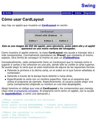 Swing
Cómo usar CardLayout
Aqui hay un applet que muestra un CardLayout en acción.
Esta es una imagen del GUI del applet, para ejecutarlo, pulsa sobre ella y el applet
aparecerá en una nueva ventana del navegador.
Como muestra el applet anterior, la clase CardLayout nos ayuda a manejar dos o
más componentes, (normalmente ejemplares de JPanel) que comparte el mismo
espacio. Otra forma de conseguir lo mismo es usar un JTabbedPane.
Conceptualmente, cada componente tiene un CardLayout que lo maneja como si
jugaran a cartas o las colocaran en una pila, donde sólo es visible la carta superior.
Se puede elegir la carta que se está mostrando de alguna de las siguientes formas:
Pidiendo la primera o la última carta, en el orden en el que fueron añadidas al
contenedor.
q
Saltando a través de la baraja hacia delante o hacia atrás,q
Especificando la carta con un nombre especifico. Este es el esquema que
utiliza el programa de ejemplo. Especificamente, el usuario puede elegir una
carta (componente) eligiendo su nombre en una lista desplegable.
q
Abajo tenemos el código que crea el CardLayout y los componentes que maneja.
(Aquí está el programa completo. El programa corre como un applet, con la ayuda
de AppletButton, o como una aplicación.)
//Where instance variables are declared:
JPanel cards;
final static String BUTTONPANEL = "JPanel with JButtons";
final static String TEXTPANEL = "JPanel with JTextField";
//Where the container is initialized:
cards = new JPanel();
cards.setLayout(new CardLayout());
 