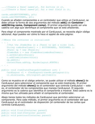 ...//Create a Panel named p1. Put buttons in it.
...//Create a Panel named p2. Put a text field in it.
cards.add(BUTTONPANEL, p1);
cards.add(TEXTPANEL, p2);
Cuando se añaden componentes a un controlador que utiliza un CardLayout, se
debe utilizar la forma de dos argumentos del método add() de Container :
add(String name, Component comp). El primer argumento puede ser una
cadena con algo que identifique al componente que se está añadiendo.
Para elegir el componente mostrado por el CardLayout, se necesita algún código
adicional. Aquí puedes ver cómo lo hace el applet de esta página:
//Where the container is initialized:
. . .
//Put the JComboBox in a JPanel to get a nicer look.
String comboBoxItems[] = { BUTTONPANEL, TEXTPANEL };
JPanel cp = new JPanel();
JComboBox c = new JComboBox(comboBoxItems);
c.setEditable(false);
c.addItemListener(this);
cp.add(c);
contentPane.add(cp, BorderLayout.NORTH);
. . .
public void itemStateChanged(ItemEvent evt) {
CardLayout cl = (CardLayout)(cards.getLayout());
cl.show(cards, (String)evt.getItem());
}
Como se muestra en el código anterior, se puede utilizar el método show() de
CardLayout para seleccionar el componente que se está mostrando. El primer
argumento del método show() es el contenedor que controla CardLayout -- esto
es, el contenedor de los componentes que maneja CardLayout. El segundo
argumento es la cadena que identifica el componente a mostrar. Esta cadena es la
misma que fue utilizada para añadir el componente al contenedor.
Abajo tienes todos los métodos de CardLayout que permiten seleccionar un
componente. Para cada método, el primer argumento es el contenedor del que
CardLayout es el controlador de disposición (el contenedor de las cartas que
controla CardLayout).
public void first(Container parent)
public void next(Container parent)
public void previous(Container parent)
 