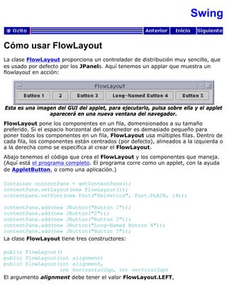 Swing
Cómo usar FlowLayout
La clase FlowLayout proporciona un controlador de distribución muy sencillo, que
es usado por defecto por los JPanels. Aquí tenemos un applar que muestra un
flowlayout en acción:
Esta es una imagen del GUI del applet, para ejecutarlo, pulsa sobre ella y el applet
aparecerá en una nueva ventana del navegador.
FlowLayout pone los componentes en un fila, domensionados a su tamaño
preferido. Si el espacio horizontal del contenedor es demasiado pequeño para
poner todos los componentes en un fila, FlowLayout usa múltiples filas. Dentro de
cada fila, los componentes están centrados (por defecto), alineados a la izquierda o
a la derecha como se especifica al crear el FlowLayout.
Abajo tenemos el código que crea el FlowLayout y los componentes que maneja.
(Aquí está el programa completo. El programa corre como un applet, con la ayuda
de AppletButton, o como una aplicación.)
Container contentPane = getContentPane();
contentPane.setLayout(new FlowLayout());
contentpane.setFont(new Font("Helvetica", Font.PLAIN, 14));
contentPane.add(new JButton("Button 1"));
contentPane.add(new JButton("2"));
contentPane.add(new JButton("Button 3"));
contentPane.add(new JButton("Long-Named Button 4"));
contentPane.add(new JButton("Button 5"));
La clase FlowLayout tiene tres constructores:
public FlowLayout()
public FlowLayout(int alignment)
public FlowLayout(int alignment,
int horizontalGap, int verticalGap)
El argumento alignment debe tener el valor FlowLayout.LEFT,
 