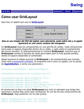 Swing
Cómo usar GridLayout
Aquí hay un applet que usa un GridLayout.
Esta es una imagen del GUI del applet, para ejecutarlo, pulsa sobre ella y el applet
aparecerá en una nueva ventana del navegador.
Un GridLayout sitúa los componentes en una parrilla de celdas. Cada componente
toma todo el espacio disponible dentro de su celda, y cada celda es exactamente
del mismo tamaño. Si redimensionamos la ventana GridLayout, veremos que el
GridLayout cambia el tamaño de celda para todas sean lo más grande posible,
dando el espacio disponible al contenedor.
Abajo tenemos el código quecrea el GridLayout y los componentes que maneja.
(Aquí está el programa completo. El programa corre como un applet, con la ayuda
de AppletButton, o como una aplicación.)
Container contentPane = getContentPane();
contentPane.setLayout(new GridLayout(0,2));
contentPane.add(new JButton("Button 1"));
contentPane.add(new JButton("2"));
contentPane.add(new JButton("Button 3"));
contentPane.add(new JButton("Long-Named Button 4"));
contentPane.add(new JButton("Button 5"));
El constructor le dice a la clase GridLayout que cree un ejemplar que tenga dos
columnas y tantas filas como sean necesarias. Es uno de los dos constructores de
GridLayout. Aquí podemos ver los dos juntos:
public GridLayout(int rows, int columns)
public GridLayout(int rows, int columns,
 