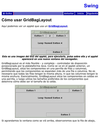 Swing
Cómo usar GridBagLayout
Aquí podemos ver un applet que usa un GridBagLayout.
Esta es una imagen del GUI del applet, para ejecutarlo, pulsa sobre ella y el applet
aparecerá en una nueva ventana del navegador.
GridBagLayout es el más flexible - y complejo - controlador de disposición
porpocionado por la platataforma Java. Como se ve en el applet anterior, un
GridBagLayout, sitúa los componentes en una parrilla de filas y columnas,
permitiendo que los componentes se espandan más de una fila o columna. No es
necesario que todas las filas tengan la misma altura, ni que las columnas tengan la
misma anchura. Esencialmente, GridBagLayout sitúa los componentes en celdas en
una parrilla, y luego utiliza los tamaños preferidos de los componentes que
detemina cómo debe ser el tamaño de la celda.
Si agrandamos la ventana como se vió arriba, observaremos que la fila de abajo,
 