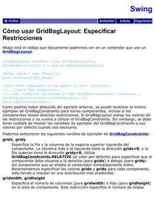 Swing
Cómo usar GridBagLayout: Especificar
Restricciones
Abajo está el código que típicamente podremos ver en un contendor que use un
GridBagLayout.
GridBagLayout gridbag = new GridBagLayout();
GridBagConstraints c = new GridBagConstraints();
JPanel pane = new JPanel();
pane.setLayout(gridbag);
//For each component to be added to this container:
//...Create the component...
//...Set instance variables in the GridBagConstraints instance...
gridbag.setConstraints(theComponent, c);
pane.add(theComponent);
Como podrías haber deducido del ejemplo anterior, se puede reutilizar el mismo
ejemplar de GridBagConstraints para varios componentes, incluso si los
componentes tienen distintas restricciones. El GridBagLayout extrae los valores de
las restricciones y no vuelve a utilizar el GridBagConstraints. Sin embargo, se debe
tener cuidado de resetar las variables de ejemplar del GridBagConstraints a sus
valores por defecto cuando sea necesario.
Podemos seleccionar las siguientes varibles de ejemplar de GridBagConstraints:
gridx, gridy
Especifica la fila y la columna de la esquina superior izquierda del
componente. La columna más a la izquierda tiene la dirección gridx=0, y la
fila superior tiene la dirección gridy=0. Utiliza
GridBagConstraints.RELATIVE (el valor por defecto) para especificar que el
componente debe situarse a la derecha (para gridx) o debajo (para gridy)
del componente que se añadió al contenedor inmediatamente antes.
Recomendamos especificar los valores gridx y gridy para cada componente,
esto tiende a resultar en una distribución más predecible.
gridwidth, gridheight
Especifica el número de columnas (para gridwidth) o filas (para gridheight)
en el área de componente. Esta restricción especifica el número de celdas
 
