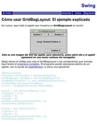 Swing
Cómo usar GridBagLayout: El ejemplo explicado
De nuevo, aquí está el applet que muestra un GridBagLayout en acción
Esta es una imagen del GUI del applet, para ejecutarlo, pulsa sobre ella y el applet
aparecerá en una nueva ventana del navegador.
Abajo tienes el código que crea el GridBagLayout y los componentes que maneja.
Aquí tienes el programa completo. El programa puede ejecutarse dentro de un
applet, con la ayuda de AppletButton, o como una aplicación.
JButton button;
Container contentPane = getContentPane();
GridBagLayout gridbag = new GridBagLayout();
GridBagConstraints c = new GridBagConstraints();
contentPane.setLayout(gridbag);
c.fill = GridBagConstraints.HORIZONTAL;
button = new JButton("Button 1");
c.weightx = 0.5;
c.gridx = 0;
c.gridy = 0;
gridbag.setConstraints(button, c);
contentPane.add(button);
button = new JButton("2");
c.gridx = 1;
c.gridy = 0;
gridbag.setConstraints(button, c);
contentPane.add(button);
 