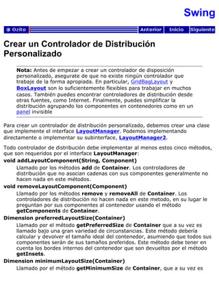 Swing
Crear un Controlador de Distribución
Personalizado
Nota: Antes de empezar a crear un controlador de disposición
personalizado, asegurate de que no existe ningún controlador que
trabaje de la forma apropiada. En particular, GridBagLayout y
BoxLayout son lo suficientemente flexibles para trabajar en muchos
casos. También puedes encontrar controladores de distribución desde
otras fuentes, como Internet. Finalmente, puedes simplificar la
distribución agrupando los componentes en contenedores como en un
panel invisible
Para crear un controlador de distribución personalizado, debemos crear una clase
que implemente el interface LayoutManager. Podemos implementando
directamente o implementar su subinterface, LayoutManager2.
Todo controlador de distribución debe implementar al menos estos cinco métodos,
que son requeridos por el interface LayoutManager:
void addLayoutComponent(String, Component)
Llamado por los métodos add de Container. Los controladores de
distribución que no asocian cadenas con sus componentes generalmente no
hacen nada en este métodos.
void removeLayoutComponent(Component)
Llamado por los métodos remove y removeAll de Container. Los
controladores de distribución no hacen nada en este metodo, en su lugar le
preguntan por sus componentes al contenedor usando el método
getComponents de Container.
Dimension preferredLayoutSize(Container)
Llamado por el método getPreferredSize de Container que a su vez es
llamado bajo una gran variedad de circunstancias. Este método debería
calcular y devolver el tamaño ideal del contenedor, asumiendo que todos sus
componentes serán de sus tamaños preferidos. Este método debe tener en
cuenta los bordes internos del contenedor que son devueltos por el método
getInsets.
Dimension minimumLayoutSize(Container)
Llamado por el método getMinimumSize de Container, que a su vez es
 
