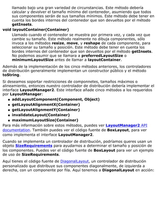llamado bajo una gran variedad de circunstancias. Este método debería
calcular y devolver el tamaño mínimo del contenedor, asumiendo que todos
sus componentes serán de sus tamaños mínimos. Este método debe tener en
cuenta los bordes internos del contenedor que son devueltos por el método
getInsets.
void layoutContainer(Container)
Llamado cuando el contenedor se muestra por primera vez, y cada vez que
cambie su tamaño. Este método realmente no dibuja componentes, sólo
invoca a los métodos resize, move, y reshape de cada componente, para
seleccionar su tamaño y posición. Este método debe tener en cuenta los
bordes internos del contenedor que son devueltos por el método getInsets.
No podemos asumir que se llamara a preferredLayoutSize o
minimumLayoutSize antes de llamar a layoutContainer.
Además de la implementación de los cinco métodos anteriores, los controladores
de distribución generalmente implementan un constructor público y el método
toString.
Si deseamos soportar restricciones de componnetes, tamaños máximos o
alineamiento, entonces nuestro controlador de distribución debería implementar el
interface LayoutManager2. Este interface añade cinco métodos a los requeridos
por LayoutManager:
addLayoutComponent(Component, Object)q
getLayoutAlignmentX(Container)q
getLayoutAlignmentY(Container)q
invalidateLayout(Container)q
maximumLayoutSize(Container)q
Para más información sobre estos métodos, puedes ver LayoutManager2 API
documentation. También puedes ver el código fuente de BoxLayout, para ver
como implementa el interface LayoutManager2.
Cuando se implementa un controlador de distribución, podríamos queres usan un
objeto SizeRequirements para ayudarnos a determinar el tamaño y posición de
los componentes. Puedes ver el código fuente de BoxLayout para ver un ejemplo
de uso de SizeRequirements.
Aquí tienes el código fuente de DiagonalLayout, un controlador de distribución
personalizado que distribuye sus componentes diagonalmente, de izquierda a
derecha, con un componente por fila. Aquí tenemos a DiagonalLayout en acción:
 