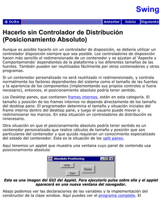 Swing
Hacerlo sin Controlador de Distribución
(Posicionamiento Absoluto)
Aunque es posible hacerlo sin un controlador de disposición, se debería utilizar un
controlador disposición siempre que sea posible. Los controladores de disposición
hacen más sencillo el redimensionado de un contenedor y se ajustan al 'Aspecto y
Comportamiendo' dependientes de la plataforma y los diferentes tamaños de las
fuentes. También pueden ser reutilizados fácilmente por otros contenedores y otros
programas.
Si un contenedor personalizado no será reutilizado ni redimensionado, y controla
normalmente los factores dependientes del sistema como el tamaño de las fuentes
y la apariencia de los componentes (implementando sus propios controles si fuera
necesario), entonces, el posicionamiento absoluto podría tener sentido.
Los Desktop panes, que contienen frames internos, están en esta categoría. El
tamaño y posición de los frames internos no depende directamente de los tamaño
del desktop pane. El programador determina el tamaño y situación iniciales del
frame interno dentro del desktop pane, y luego el usuario puede mover o
redimensionar los marcos. En esta situación un controladores de distribución es
innecesario.
Otra situación en que el posicionamiento absoluto podría tener sentido es un
contenedor personalizado que realice cálculos de tamaño y posición que son
particulares del contenedor y que quizás requieran un conocimiento especializado
del estado del contenedor. Esta es la situación de los split panes.
Aquí tenemos un applet que muestra una ventana cuyo panel de contenido usa
posicionamiento absoluto
Esta es una imagen del GUI del Applet. Para ejecutarlo pulsa sobre ella y el applet
aparecerá en una nueva ventana del navegador.
Abajo podemos ver las declaraciones de las variables y la implementación del
constructor de la clase window. Aquí puedes ver el programa completo. El
 